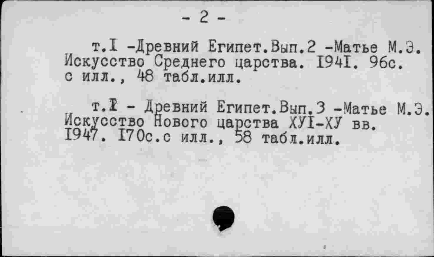 ﻿- 2 -
т.I -Древний Египет.Вып.2 -Матье М.Э. Искусство Среднего царства. 1941. 96с. с илл., 48 табл.илл.
т.1 - Древний Египет.Вып.3 -Матье М.Э. Искусство Нового царства ХУІ-ХУ вв.
1947. 170с.с илл., 58 табл.илл.